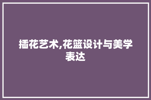 插花艺术,花篮设计与美学表达