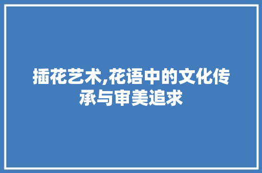 插花艺术,花语中的文化传承与审美追求