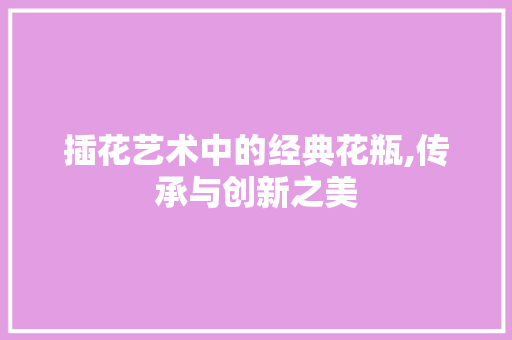 插花艺术中的经典花瓶,传承与创新之美 修剪技巧