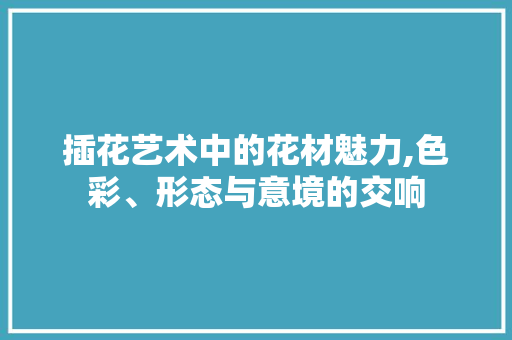 插花艺术中的花材魅力,色彩、形态与意境的交响 植物养护