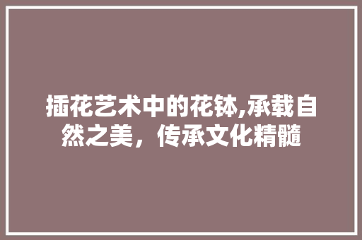 插花艺术中的花钵,承载自然之美,传承文化精髓 灌溉方法 插花艺术中的花钵,承载自然之美,传承文化精髓 灌溉方法