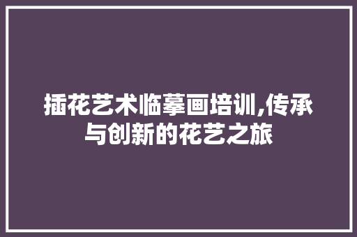 插花艺术临摹画培训,传承与创新的花艺之旅 植物养护