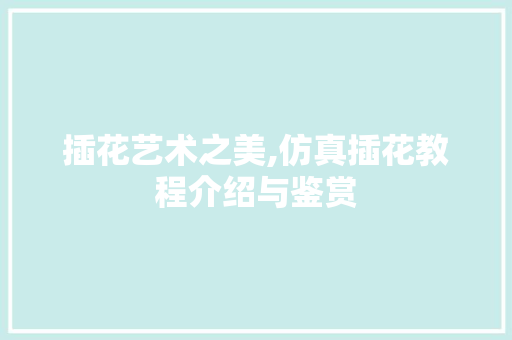 插花艺术之美,仿真插花教程介绍与鉴赏