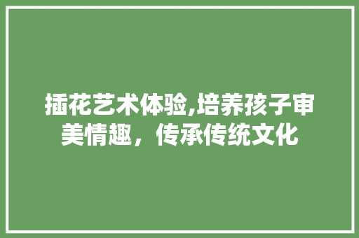 插花艺术体验,培养孩子审美情趣，传承传统文化