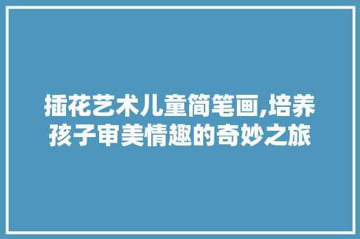 插花艺术儿童简笔画,培养孩子审美情趣的奇妙之旅