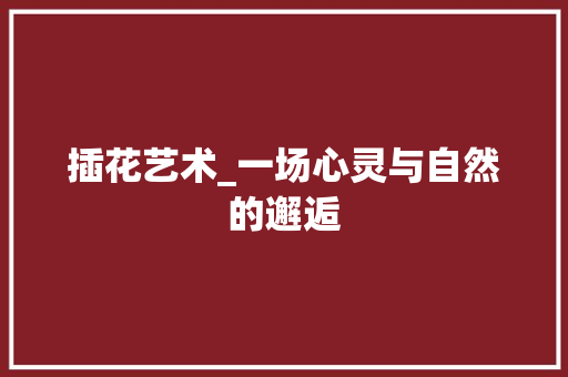 插花艺术_一场心灵与自然的邂逅 植物养护
