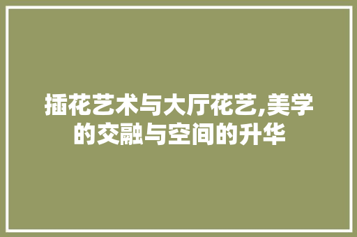 插花艺术与大厅花艺,美学的交融与空间的升华