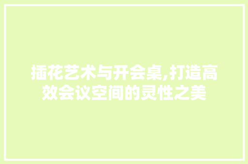 插花艺术与开会桌,打造高效会议空间的灵性之美