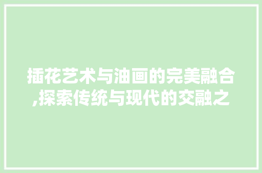 插花艺术与油画的完美融合,探索传统与现代的交融之美