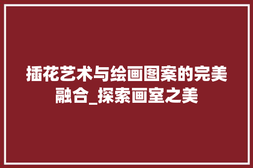 插花艺术与绘画图案的完美融合_探索画室之美