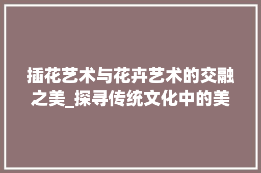 插花艺术与花卉艺术的交融之美_探寻传统文化中的美学精髓