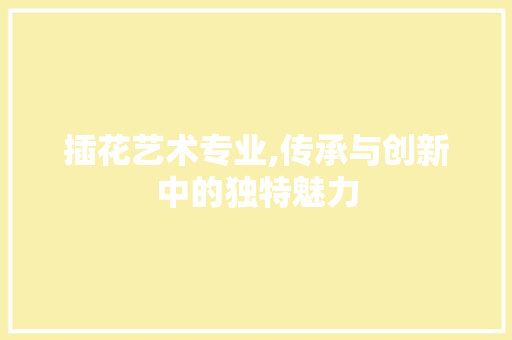 插花艺术专业,传承与创新中的独特魅力
