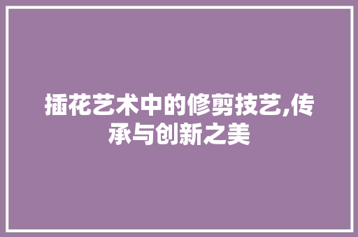 插花艺术中的修剪技艺,传承与创新之美