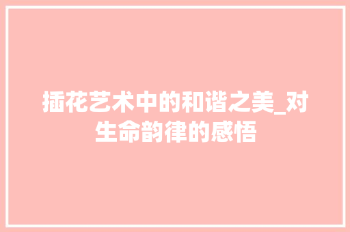 插花艺术中的和谐之美_对生命韵律的感悟 养护技巧