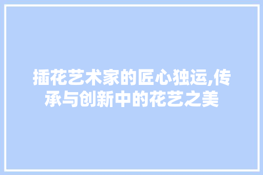 插花艺术家的匠心独运,传承与创新中的花艺之美 花卉