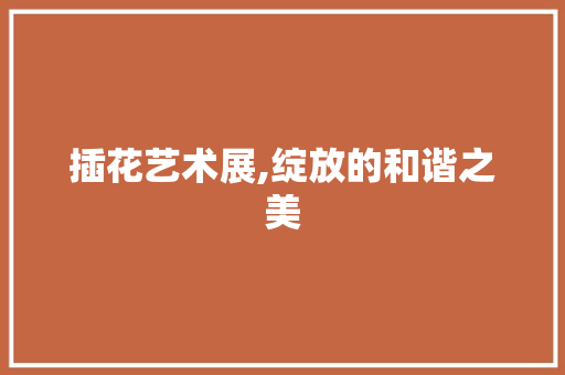 插花艺术展,绽放的和谐之美 养护技巧