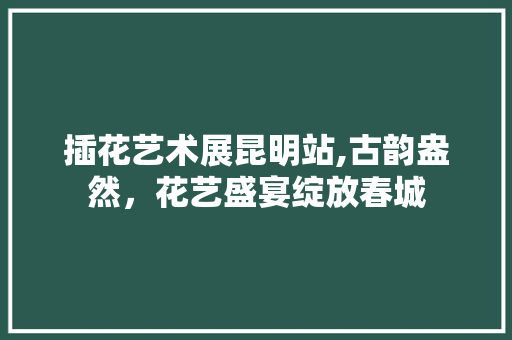 插花艺术展昆明站,古韵盎然，花艺盛宴绽放春城 灌溉技术
