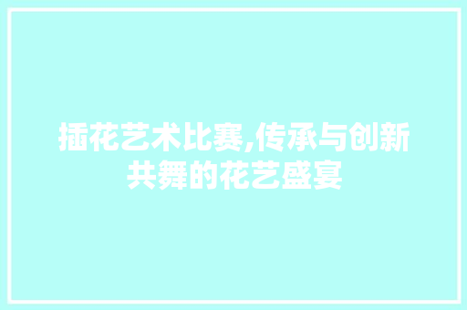 插花艺术比赛,传承与创新共舞的花艺盛宴