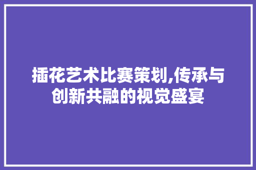 插花艺术比赛策划,传承与创新共融的视觉盛宴 植物栽培