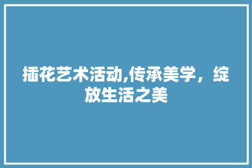 插花艺术活动,传承美学，绽放生活之美 施肥方法