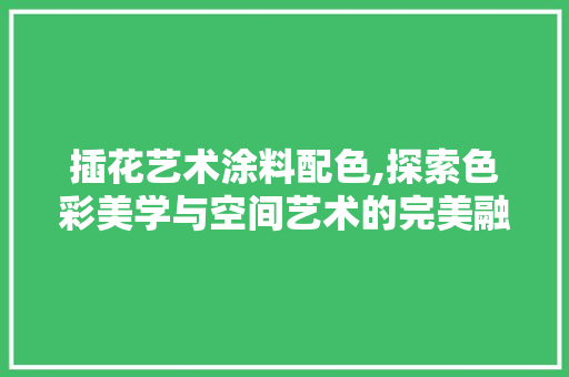 插花艺术涂料配色,探索色彩美学与空间艺术的完美融合
