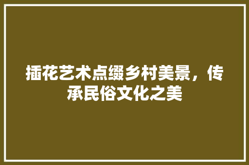 插花艺术点缀乡村美景，传承民俗文化之美