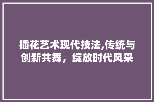 插花艺术现代技法,传统与创新共舞，绽放时代风采
