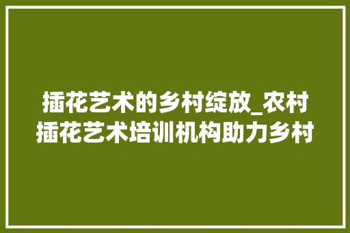 插花艺术的乡村绽放_农村插花艺术培训机构助力乡村振兴 树木