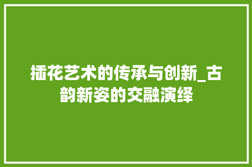 插花艺术的传承与创新_古韵新姿的交融演绎 花卉