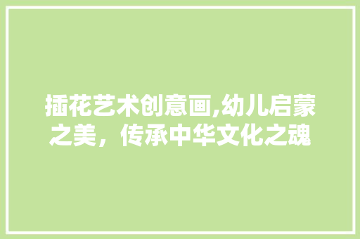 插花艺术创意画,幼儿启蒙之美，传承中华文化之魂