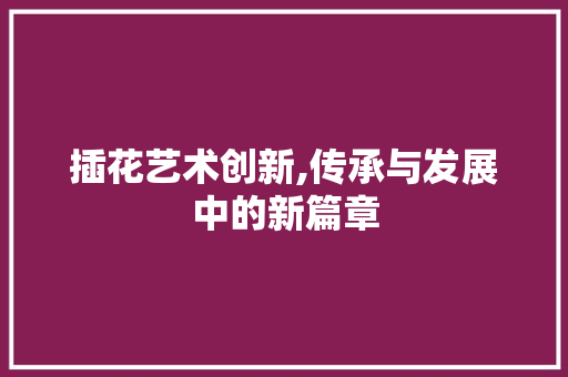 插花艺术创新,传承与发展中的新篇章