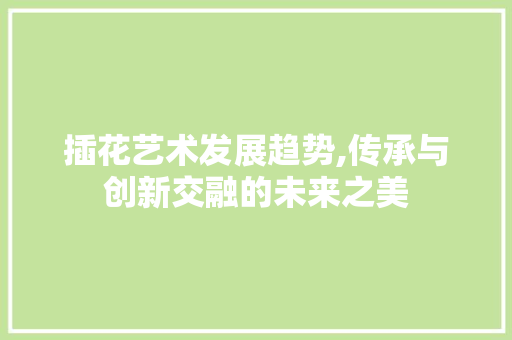 插花艺术发展趋势,传承与创新交融的未来之美 植物栽培
