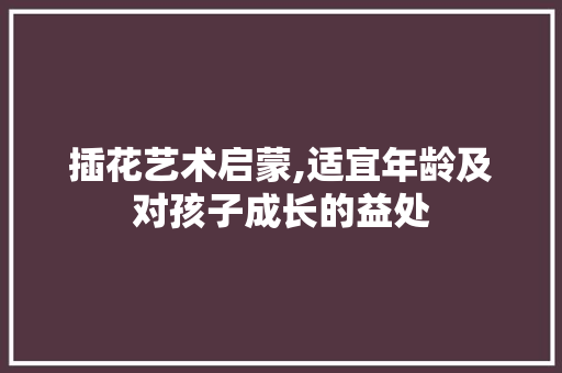 插花艺术启蒙,适宜年龄及对孩子成长的益处