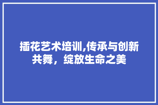 插花艺术培训,传承与创新共舞，绽放生命之美