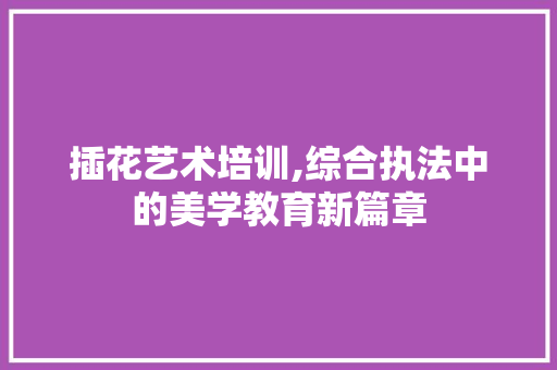 插花艺术培训,综合执法中的美学教育新篇章