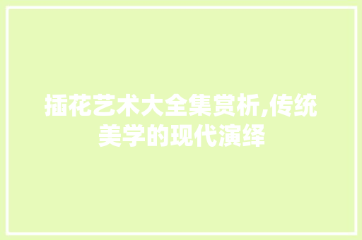 插花艺术大全集赏析,传统美学的现代演绎
