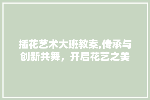 插花艺术大班教案,传承与创新共舞，开启花艺之美 土壤选择