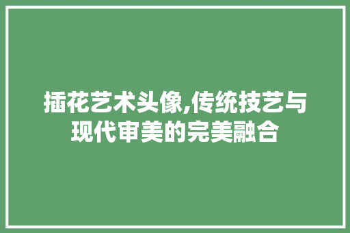 插花艺术头像,传统技艺与现代审美的完美融合