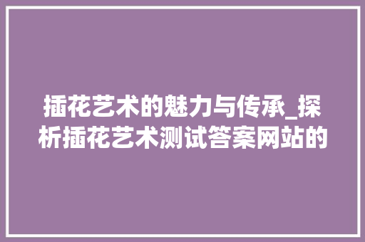插花艺术的魅力与传承_探析插花艺术测试答案网站的价值 植物栽培