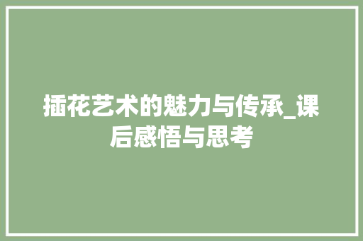 插花艺术的魅力与传承_课后感悟与思考