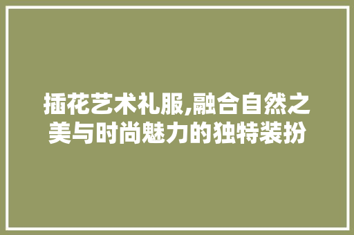 插花艺术礼服,融合自然之美与时尚魅力的独特装扮