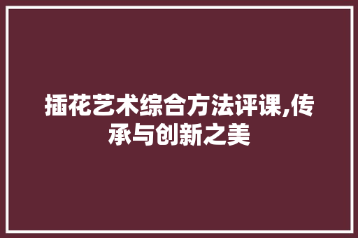 插花艺术综合方法评课,传承与创新之美 花卉