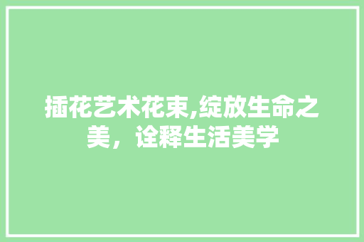 插花艺术花束,绽放生命之美，诠释生活美学