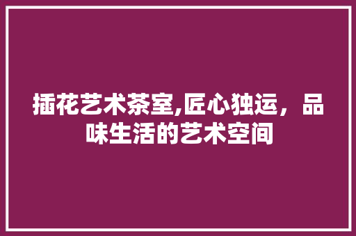 插花艺术茶室,匠心独运，品味生活的艺术空间