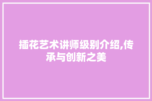 插花艺术讲师级别介绍,传承与创新之美
