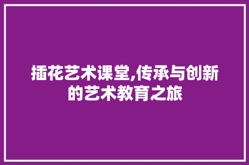 插花艺术课堂,传承与创新的艺术教育之旅