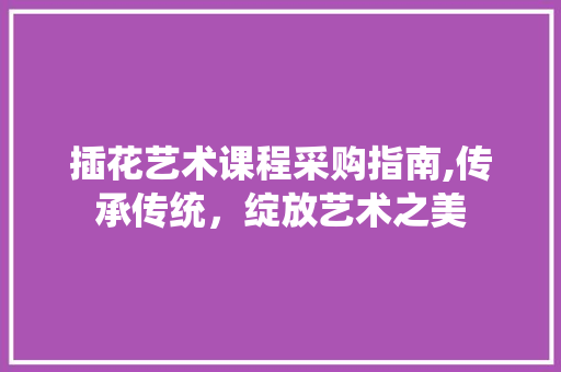 插花艺术课程采购指南,传承传统，绽放艺术之美