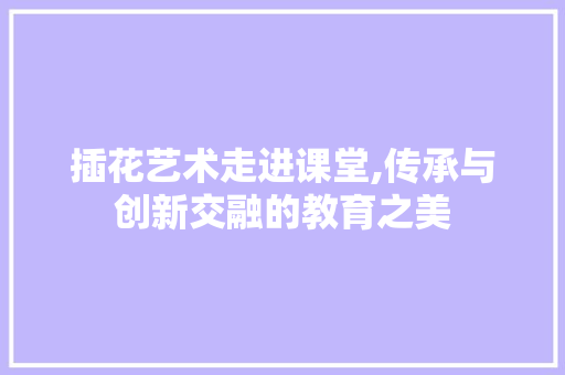 插花艺术走进课堂,传承与创新交融的教育之美 观叶植物 插花艺术走进课堂,传承与创新交融的教育之美 观叶植物