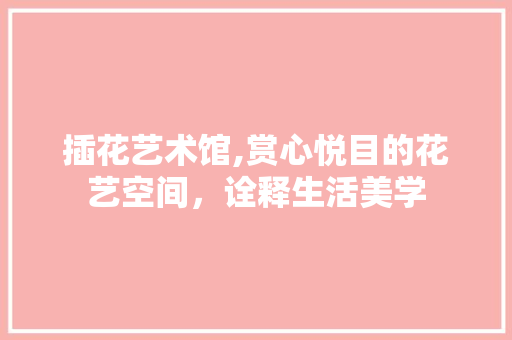 插花艺术馆,赏心悦目的花艺空间，诠释生活美学