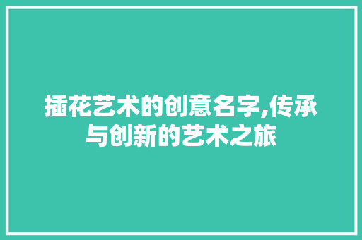 插花艺术的创意名字,传承与创新的艺术之旅 花卉